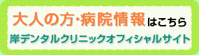 大人の方・病院情報はこちら岸デンタルクリニックオフィシャルサイト