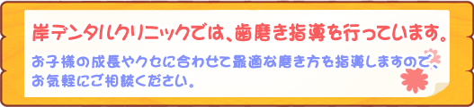 岸デンタルクリニックでは、歯磨き指導を行っています。お子様の成長やクセに合わせて最適な磨き方を指導しますので、お気軽にご相談ください。