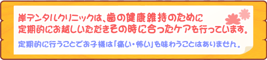 岸デンタルクリニックは、歯の健康維持のために定期的にお越しいただきその時に合ったケアを行っています。定期的に行うことでお子様は「痛い・怖い」を味わうことはありません。