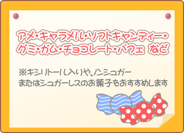 アメ・キャラメル・ソフトキャンディー・グミ・ガム・チョコレート・パフェなど　※キシリトール入りや、ノンシュガーまたはシュガーレスのお菓子をおすすめします
